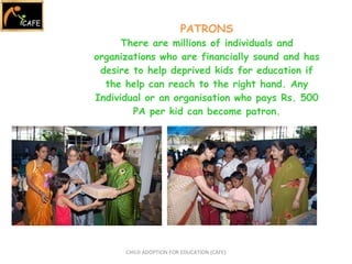 PATRONS There are millions of individuals and organizations who are financially sound and has desire to help deprived kids for education if the help can reach to the right hand. Any Individual or an organisation who pays Rs. 500 PA per kid can become patron. CHILD ADOPTION FOR EDUCATION (CAFE) 