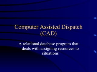 Computer Assisted Dispatch (CAD) A relational database program that deals with assigning resources to situations 
