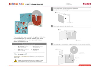 PAGE01
CD/DVD Case (Sports)
Assembly Instructions
Mountain fold (dotted line)
*Make a mountain fold.
Valley fold (dashed and dotted line)
*Make a valley fold.
Scissors line (solid line)
*Cut along the line.
Black triangle
*Glue here.
You will need
scissors, paste, a used ballpoint pen (tracing along the fold lines makes them
easier to fold)
Caution: Glue, scissors, and other tools may be dangerous to young
children so be sure to keep them out of the reach of young children.
These colorful, stylish cases are great for storing CDs or DVDs full of
your memorable photos and video files, as well as music albums.
Add a message and use them to deliver presents to family and
friends - they're sure to be a hit!
Cut out all the pieces, and make creases along the fold lines.
Next, glue the cover and inside together.
Attach the disc case to the right half of the inside.
Add message tags or decorations to your liking, put your disc (CD, DVD etc) inside, and you're done!
Disc (CD, DVD etc)
Front cover
Decoration
Inside
Inside
Message tags
Disc case
 