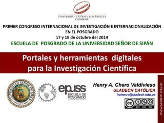 PRIMER CONGRESO INTERNACIONAL DE INVESTIGACIÓN E INTERNACIONALIZACIÓN 
EN EL POSGRADO 
17 y 18 de octubre del 2014 
ESCUELA DE POSGRADO DE LA UNIVERSIDAD SEÑOR DE SIPÁN 
Portales y herramientas digitales 
para la Investigación Científica 
Henry A. Chero Valdivieso 
Henry Chero – reddolac@gmail.com 
ULADECH CATÓLICA 
hcherov@uladech.edu.pe 
 