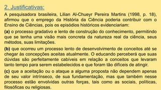2. Justificativas:
A pesquisadora brasileira, Lilian Al-Chueyr Pereira Martins (1998, p. 18),
afirmou que o emprego da História da Ciência poderia contribuir com o
Ensino de Ciências, pois os episódios históricos evidenciariam:
(a) o processo gradativo e lento de construção do conhecimento, permitindo
que se tenha uma visão mais concreta da natureza real da ciência, seus
métodos, suas limitações.
(b) que ocorreu um processo lento de desenvolvimento de conceitos até se
chegar às concepções aceitas atualmente. O educando perceberá que suas
dúvidas são perfeitamente cabíveis em relação a conceitos que levaram
tanto tempo para serem estabelecidos e que foram tão difíceis de atingir.
(c) que a aceitação ou o ataque a alguma proposta não dependem apenas
de seu valor intrínseco, de sua fundamentação, mas que também nesse
processo estão envolvidas outras forças, tais como as sociais, políticas,
filosóficas ou religiosas.
 