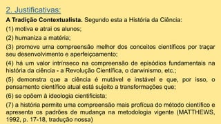 2. Justificativas:
A Tradição Contextualista. Segundo esta a História da Ciência:
(1) motiva e atrai os alunos;
(2) humaniza a matéria;
(3) promove uma compreensão melhor dos conceitos científicos por traçar
seu desenvolvimento e aperfeiçoamento;
(4) há um valor intrínseco na compreensão de episódios fundamentais na
história da ciência - a Revolução Científica, o darwinismo, etc.;
(5) demonstra que a ciência é mutável e instável e que, por isso, o
pensamento científico atual está sujeito a transformações que;
(6) se opõem à ideologia cientificista;
(7) a história permite uma compreensão mais profícua do método científico e
apresenta os padrões de mudança na metodologia vigente (MATTHEWS,
1992, p. 17-18, tradução nossa)
 