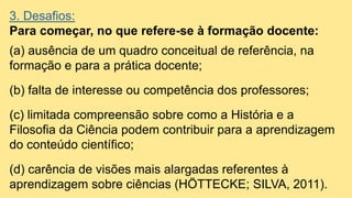 3. Desafios:
Para começar, no que refere-se à formação docente:
(a) ausência de um quadro conceitual de referência, na
formação e para a prática docente;
(b) falta de interesse ou competência dos professores;
(c) limitada compreensão sobre como a História e a
Filosofia da Ciência podem contribuir para a aprendizagem
do conteúdo científico;
(d) carência de visões mais alargadas referentes à
aprendizagem sobre ciências (HÖTTECKE; SILVA, 2011).
 