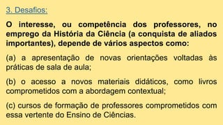 3. Desafios:
O interesse, ou competência dos professores, no
emprego da História da Ciência (a conquista de aliados
importantes), depende de vários aspectos como:
(a) a apresentação de novas orientações voltadas às
práticas de sala de aula;
(b) o acesso a novos materiais didáticos, como livros
comprometidos com a abordagem contextual;
(c) cursos de formação de professores comprometidos com
essa vertente do Ensino de Ciências.
 