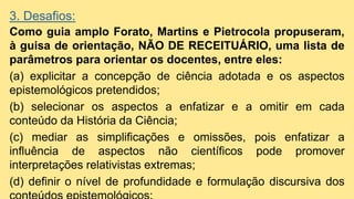 3. Desafios:
Como guia amplo Forato, Martins e Pietrocola propuseram,
à guisa de orientação, NÃO DE RECEITUÁRIO, uma lista de
parâmetros para orientar os docentes, entre eles:
(a) explicitar a concepção de ciência adotada e os aspectos
epistemológicos pretendidos;
(b) selecionar os aspectos a enfatizar e a omitir em cada
conteúdo da História da Ciência;
(c) mediar as simplificações e omissões, pois enfatizar a
influência de aspectos não científicos pode promover
interpretações relativistas extremas;
(d) definir o nível de profundidade e formulação discursiva dos
 