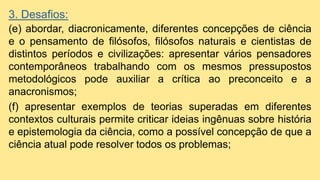 3. Desafios:
(e) abordar, diacronicamente, diferentes concepções de ciência
e o pensamento de filósofos, filósofos naturais e cientistas de
distintos períodos e civilizações: apresentar vários pensadores
contemporâneos trabalhando com os mesmos pressupostos
metodológicos pode auxiliar a crítica ao preconceito e a
anacronismos;
(f) apresentar exemplos de teorias superadas em diferentes
contextos culturais permite criticar ideias ingênuas sobre história
e epistemologia da ciência, como a possível concepção de que a
ciência atual pode resolver todos os problemas;
 