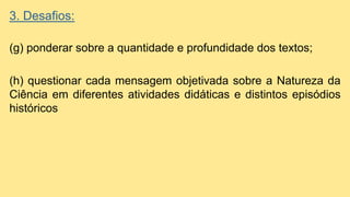 3. Desafios:
(g) ponderar sobre a quantidade e profundidade dos textos;
(h) questionar cada mensagem objetivada sobre a Natureza da
Ciência em diferentes atividades didáticas e distintos episódios
históricos
 