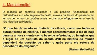 4. Mas atenção!
O respeito ao contexto histórico é um princípio fundamental dos
historiadores e o não seguimento deste, através da leitura do passado em
termos de normas ou padrões atuais, é chamado whiggismo, uma “escrita
não histórica da História”.
“O que há de errado na história da ciência, como em todas as
outras formas de história, é manter constantemente o dia de hoje
perante a nossa mente como base de referência; ou imaginar que
o lugar de um cientista do século XVII na história do mundo
dependerá da questão de saber o quão perto ele esteve da
descoberta do oxigênio.”
(Herbert Butterfield)
 