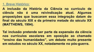 1. Breve Histórico:
A inclusão da História da Ciência no currículo de
ciência não é uma reivindicação atual. Algumas
proposições que buscaram essa integração datam do
final do século XIX e da primeira metade do século XX
(MATTHEWS, 1994).
Tal inclusão pretende ser parte da expansão da ciência
nos currículos escolares em oposição ao chamado
“ensino das humanidades”, um debate muito presente
em estudos no século XX, notadamente no pós-guerra.
 