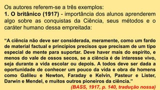 Os autores referem-se a três exemplos:
1. O britânico (1917) - importância dos alunos aprenderem
algo sobre as conquistas da Ciência, seus métodos e o
caráter humano dessa empreitada:
“A ciência não deve ser considerada, meramente, como um fardo
de material factual e princípios precisos que precisam de um tipo
especial de mente para suportar. Deve haver mais do espírito, e
menos do vale de ossos secos, se a ciência é de interesse vivo,
seja durante a vida escolar ou depois. A todos deve ser dada a
oportunidade de conhecer um pouco da vida e obra de homens
como Galileu e Newton, Faraday e Kelvin, Pasteur e Lister,
Darwin e Mendel, e muitos outros pioneiros da ciência.”
(BASS, 1917, p. 140, tradução nossa)
 