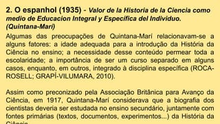 2. O espanhol (1935) - Valor de la Historia de la Ciencia como
medio de Educacion Integral y Específica del Individuo.
(Quintana-Marí)
Algumas das preocupações de Quintana-Marí relacionavam-se a
alguns fatores: a idade adequada para a introdução da História da
Ciência no ensino; a necessidade desse conteúdo permear toda a
escolaridade; a importância de ser um curso separado em alguns
casos, enquanto, em outros, integrado à disciplina específica (ROCA-
ROSELL; GRAPÍ-VILUMARA, 2010).
Assim como preconizado pela Associação Britânica para Avanço da
Ciência, em 1917, Quintana-Marí considerava que a biografia dos
cientistas deveria ser estudada no ensino secundário, juntamente com
fontes primárias (textos, documentos, experimentos...) da História da
 