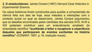 3. O estadunidense: James Conant (1957) Harvard Case Histories in
Experimental Science.
Os casos históricos foram construídos para auxiliar a compreensão da
ciência feita nos dias de hoje, seus métodos e interações com o
contexto social no qual se desenvolve. James Conant argumentou
que os desafios encontrados pelos cientistas dos séculos XVII, XVIII e
XIX poderiam contribuir para um entendimento ampliado da
empreitada científica “auxiliando o leitor a recapturar a experiência
daqueles que participaram de eventos excitantes na história
científica” (CONANT, 1957, p. IX, tradução nossa).
 