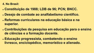 4. No Brasil:
 Constituição de 1988; LDB de 96; PCN; BNCC.
 Desejo de combate ao analfabetismo científico.
 Reformas curriculares na educação básica e na
superior.
 Contribuições da pesquisa em educação para o ensino
de ciências e a formação docente.
 Educação progressista, combatendo o ensino
livresco, enciclopédico, memorístico e alienado.
 
