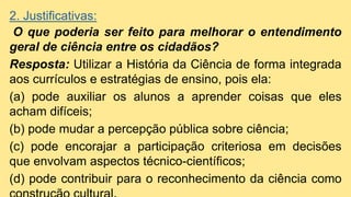 2. Justificativas:
O que poderia ser feito para melhorar o entendimento
geral de ciência entre os cidadãos?
Resposta: Utilizar a História da Ciência de forma integrada
aos currículos e estratégias de ensino, pois ela:
(a) pode auxiliar os alunos a aprender coisas que eles
acham difíceis;
(b) pode mudar a percepção pública sobre ciência;
(c) pode encorajar a participação criteriosa em decisões
que envolvam aspectos técnico-científicos;
(d) pode contribuir para o reconhecimento da ciência como
 