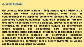 2. Justificativas:
No contexto brasileiro, Martins (1990) destaca que a História da
Ciência tem várias aplicações didáticas, entre elas: (a)
contrabalancear os aspectos puramente técnicos de uma aula,
agregando subsídios humanos, culturais e sociais; (b) fornecer
uma nova visão sobre ciência e cientista, através da biografia de
cientistas, da descrição do ambiente cultural de determinado
tempo histórico, das dificuldades para superação de
determinadas ideias científicas; (c) facilitar a compreensão sobre
o desenvolvimento histórico de determinado conteúdo
disciplinar; (d) reconstruir experimentos históricos para facilitar
a aprendizagem e contribuir com o desenvolvimento de visões
aceites sobre a Natureza da Ciência.
 