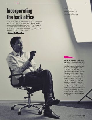 July 2015 55
By Isankya Kodithuwakku
Hirdaramani Group has joined other diversified
Sri Lankan companies that have set up shared
services operations. But rather than running
the operation alongside headquarter
functions, it has spun off shared services to a
separate Group firm, H-Connect.
Incorporating
thebackoffice
In the outsourcing industry,
the term “your mess for less”
refers to the lower cost of con-
tracting out support services.
Firms are finding the term
is as useful to describe the
impact of outsourcing central-
ized back office units – also
referred to as shared services
operations – which are spun
off to boost the efficiency of
the individual units and the
Group of which they are a
part. Shared services units are
usually set up by diversified
and dispersed corporations to
manage day-to-day finance,
procurement, logistics, HR
and so on from the headquar-
ters (HQ).
Chief Executive of
H-Connect Dilush Perera
has been involved with the
shared services operation
since its pilot project in 2012
 