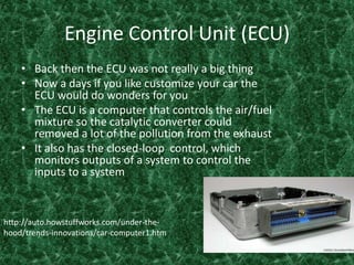 Engine Control Unit (ECU)Back then the ECU was not really a big thing Now a days if you like customize your car the ECU would do wonders for you The ECU is a computer that controls the air/fuel mixture so the catalytic converter could removed a lot of the pollution from the exhaust It also has the closed-loop  control, which monitors outputs of a system to control the inputs to a system    http://auto.howstuffworks.com/under-the-hood/trends-innovations/car-computer1.htm