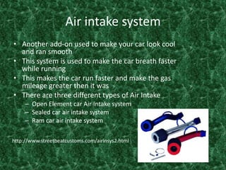 Air intake systemAnother add-on used to make your car look cool and ran smooth This system is used to make the car breath faster while runningThis makes the car run faster and make the gas mileage greater then it was There are three different types of Air Intake Open Element car Air Intake system Sealed car air intake system Ram car air intake system   http://www.streetbeatcustoms.com/airinsys2.html