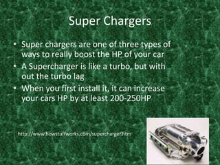 Super ChargersSuper chargers are one of three types of ways to really boost the HP of your car A Supercharger is like a turbo, but with out the turbo lag When you first install it, it can increase your cars HP by at least 200-250HP http://www.howstuffworks.com/supercharger.htm