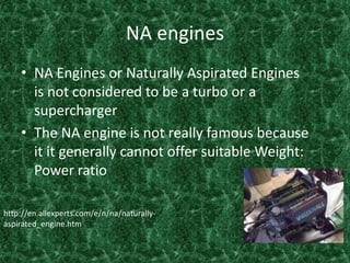 NA engines NA Engines or Naturally Aspirated Engines is not considered to be a turbo or a supercharger The NA engine is not really famous because it it generally cannot offer suitable Weight: Power ratio http://en.allexperts.com/e/n/na/naturally-aspirated_engine.htm