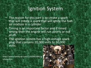 Ignition SystemThe reason for this part is to create a spark that will create a spark that will ignite the fuel-air mixture in a cylinder Timing is an important factor and if timed wrong then the engine will run poorly or not at all. The ignition system has a high voltage spark plug that contains 20,000 volts to 50,000 volts. http://www.familycar.com/CLASSROOM/ignition.htm
