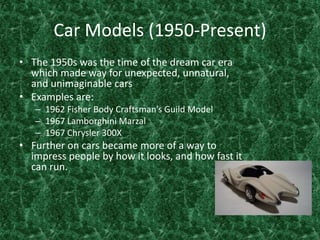 Car Models (1950-Present)The 1950s was the time of the dream car era which made way for unexpected, unnatural, and unimaginable cars Examples are: 1962 Fisher Body Craftsman’s Guild Model1967 Lamborghini Marzal1967 Chrysler 300X Further on cars became more of a way to impress people by how it looks, and how fast it can run. 