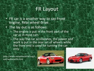 FR Layout FR car is a another way to say Front engine, Rear wheel drive.The lay out is as follows:The engine is put in the front part of the car as in most carsThe way the car accelerates, the power and work is put in the rear set of wheels while the front end is used for turning the car only  http://www.rearwheeldrive.org/rwd/rwdbenefits.htm