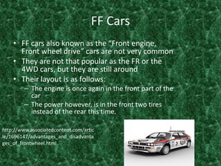 FF Cars FF cars also known as the “Front engine, Front wheel drive” cars are not very common They are not that popular as the FR or the 4WD cars, but they are still around Their layout is as follows:The engine is once again in the front part of the car The power however, is in the front two tires instead of the rear this time.http://www.associatedcontent.com/article/1696147/advantages_and_disadvantages_of_frontwheel.html