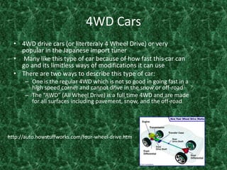 4WD Cars 4WD drive cars (or literteraly 4 Wheel Drive) or very popular in the Japanese import tuner  Many like this type of car because of how fast this car can go and its limitless ways of modifications it can use There are two ways to describe this type of car:One is the regular 4WD which is not so good in going fast in a high speed corner and cannot drive in the snow or off-road The “AWD” (All Wheel Drive) is a full time 4WD and are made for all surfaces including pavement, snow, and the off-road http://auto.howstuffworks.com/four-wheel-drive.htm