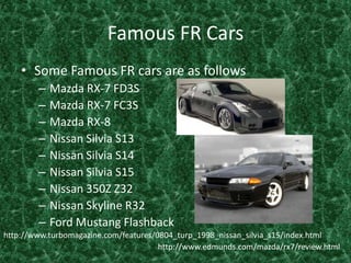 Famous FR CarsSome Famous FR cars are as follows Mazda RX-7 FD3SMazda RX-7 FC3SMazda RX-8 Nissan Silvia S13Nissan Silvia S14Nissan Silvia S15Nissan 350Z Z32Nissan Skyline R32Ford Mustang Flashbackhttp://www.turbomagazine.com/features/0804_turp_1998_nissan_silvia_s15/index.htmlhttp://www.edmunds.com/mazda/rx7/review.html