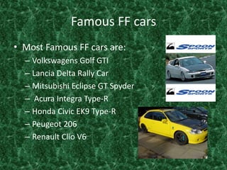 Famous FF cars Most Famous FF cars are:Volkswagens Golf GTILancia Delta Rally Car Mitsubishi Eclipse GT Spyder Acura Integra Type-RHonda Civic EK9 Type-RPeugeot 206 Renault Clio V6 