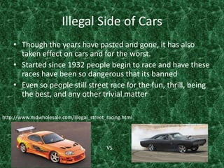 Illegal Side of CarsThough the years have pasted and gone, it has also taken effect on cars and for the worst. Started since 1932 people begin to race and have these races have been so dangerous that its bannedEven so people still street race for the fun, thrill, being the best, and any other trivial matter http://www.mdwholesale.com/Illegal_street_racing.htmlVS.