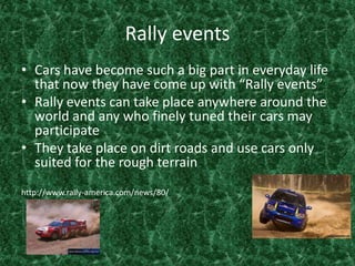 Rally eventsCars have become such a big part in everyday life that now they have come up with “Rally events”Rally events can take place anywhere around the world and any who finely tuned their cars may participate They take place on dirt roads and use cars only suited for the rough terrain http://www.rally-america.com/news/80/