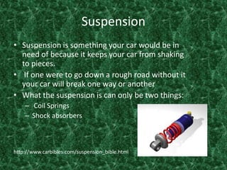 SuspensionSuspension is something your car would be in need of because it keeps your car from shaking to pieces. If one were to go down a rough road without it your car will break one way or another What the suspension is can only be two things: Coil Springs Shock absorbers http://www.carbibles.com/suspension_bible.html