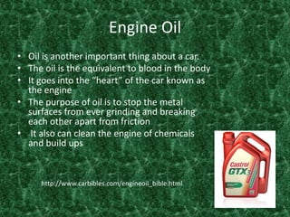 Engine OilOil is another important thing about a car.The oil is the equivalent to blood in the bodyIt goes into the “heart” of the car known as the engine The purpose of oil is to stop the metal surfaces from ever grinding and breaking each other apart from friction It also can clean the engine of chemicals and build ups http://www.carbibles.com/engineoil_bible.html