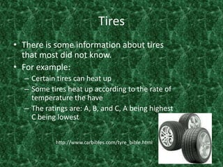 TiresThere is some information about tires that most did not know. For example:Certain tires can heat upSome tires heat up according to the rate of temperature the have The ratings are: A, B, and C, A being highest C being lowest http://www.carbibles.com/tyre_bible.html