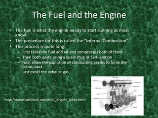 The Fuel and the EngineThe fuel is what the engine needs to start running as most know The procedure for this is called the “Internal Combustion”This process is quite long:First takes the fuel and air and compresses both of themThen both ignite using a Spark Plug or Self-Ignition Next allow the explosion of combusting gasses to force the piston back Last expel the exhaust gas http://www.carbibles.com/fuel_engine_bible.html