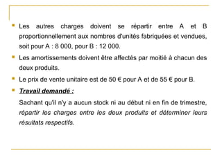  Les autres charges doivent se répartir entre A et B
proportionnellement aux nombres d'unités fabriquées et vendues,
soit pour A : 8 000, pour B : 12 000.
 Les amortissements doivent être affectés par moitié à chacun des
deux produits.
 Le prix de vente unitaire est de 50 € pour A et de 55 € pour B.
 Travail demandé :
Sachant qu'il n'y a aucun stock ni au début ni en fin de trimestre,
répartir les charges entre les deux produits et déterminer leurs
résultats respectifs.
 