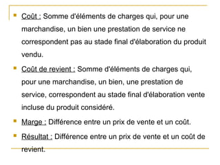  Coût : Somme d'éléments de charges qui, pour une
marchandise, un bien une prestation de service ne
correspondent pas au stade final d'élaboration du produit
vendu.
 Coût de revient : Somme d'éléments de charges qui,
pour une marchandise, un bien, une prestation de
service, correspondent au stade final d'élaboration vente
incluse du produit considéré.
 Marge : Différence entre un prix de vente et un coût.
 Résultat : Différence entre un prix de vente et un coût de
revient.
 