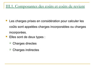 III.1. Composantes des coûts et coûts de revient
 Les charges prises en considération pour calculer les
coûts sont appelées charges incorporables ou charges
incorporées.
 Elles sont de deux types :
 Charges directes
 Charges indirectes
 