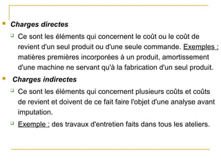  Charges directes
 Ce sont les éléments qui concernent le coût ou le coût de
revient d'un seul produit ou d'une seule commande. Exemples :
matières premières incorporées à un produit, amortissement
d'une machine ne servant qu'à la fabrication d'un seul produit.
 Charges indirectes
 Ce sont les éléments qui concernent plusieurs coûts et coûts
de revient et doivent de ce fait faire l'objet d'une analyse avant
imputation.
 Exemple : des travaux d'entretien faits dans tous les ateliers.
 