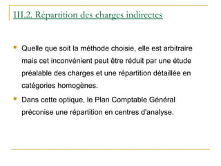 III.2. Répartition des charges indirectes
 Quelle que soit la méthode choisie, elle est arbitraire
mais cet inconvénient peut être réduit par une étude
préalable des charges et une répartition détaillée en
catégories homogènes.
 Dans cette optique, le Plan Comptable Général
préconise une répartition en centres d'analyse.
 
