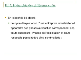 III.3. Hiérarchie des différents coûts
 En l'absence de stocks
 Le cycle d'exploitation d'une entreprise industrielle fait
apparaître des phases auxquelles correspondent des
coûts successifs. Phases de l'exploitation et coûts
respectifs peuvent être ainsi schématisés :
 