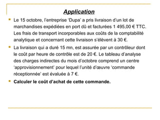 Application
 Le 15 octobre, l’entreprise ‘Dupa’ a pris livraison d’un lot de
marchandises expédiées en port dû et facturées 1 495,00 € TTC.
Les frais de transport incorporables aux coûts de la comptabilité
analytique et concernant cette livraison s’élèvent à 30 €.
 La livraison qui a duré 15 mn, est assurée par un contrôleur dont
le coût par heure de contrôle est de 20 €. Le tableau d’analyse
des charges indirectes du mois d’octobre comprend un centre
‘approvisionnement’ pour lequel l’unité d’œuvre ‘commande
réceptionnée’ est évaluée à 7 €.
 Calculer le coût d’achat de cette commande.
 
