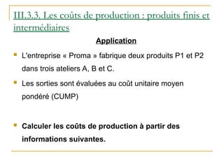 Application
 L'entreprise « Proma » fabrique deux produits P1 et P2
dans trois ateliers A, B et C.
 Les sorties sont évaluées au coût unitaire moyen
pondéré (CUMP)
 Calculer les coûts de production à partir des
informations suivantes.
III.3.3. Les coûts de production : produits finis et
intermédiaires
 