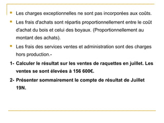  Les charges exceptionnelles ne sont pas incorporées aux coûts.
 Les frais d'achats sont répartis proportionnellement entre le coût
d'achat du bois et celui des boyaux. (Proportionnellement au
montant des achats).
 Les frais des services ventes et administration sont des charges
hors production.-
1- Calculer le résultat sur les ventes de raquettes en juillet. Les
ventes se sont élevées à 156 600€.
2- Présenter sommairement le compte de résultat de Juillet
19N.
 