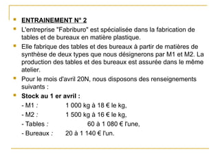  ENTRAINEMENT N° 2
 L'entreprise "Fabriburo" est spécialisée dans la fabrication de
tables et de bureaux en matière plastique.
 Elle fabrique des tables et des bureaux à partir de matières de
synthèse de deux types que nous désignerons par M1 et M2. La
production des tables et des bureaux est assurée dans le même
atelier.
 Pour le mois d'avril 20N, nous disposons des renseignements
suivants :
 Stock au 1 er avril :
- M1 : 1 000 kg à 18 € le kg,
- M2 : 1 500 kg à 16 € le kg,
- Tables : 60 à 1 080 € l'une,
- Bureaux : 20 à 1 140 € l'un.
 