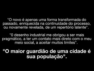 "O novo é apenas uma forma transformada do
passado, enriquecida na continuidade do processo,
ou novamente revelada, de um repertório latente".
    "0 desenho industrial me obrigou a ser mais
pragmático, a ter um contato mais direto com o meu
       meio social, a aceitar muitos limites".

"O maior guardião de uma cidade é
         sua população".
 