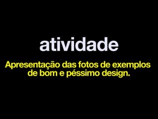 atividade
Apresentação das fotos de exemplos
     de bom e péssimo design.
 