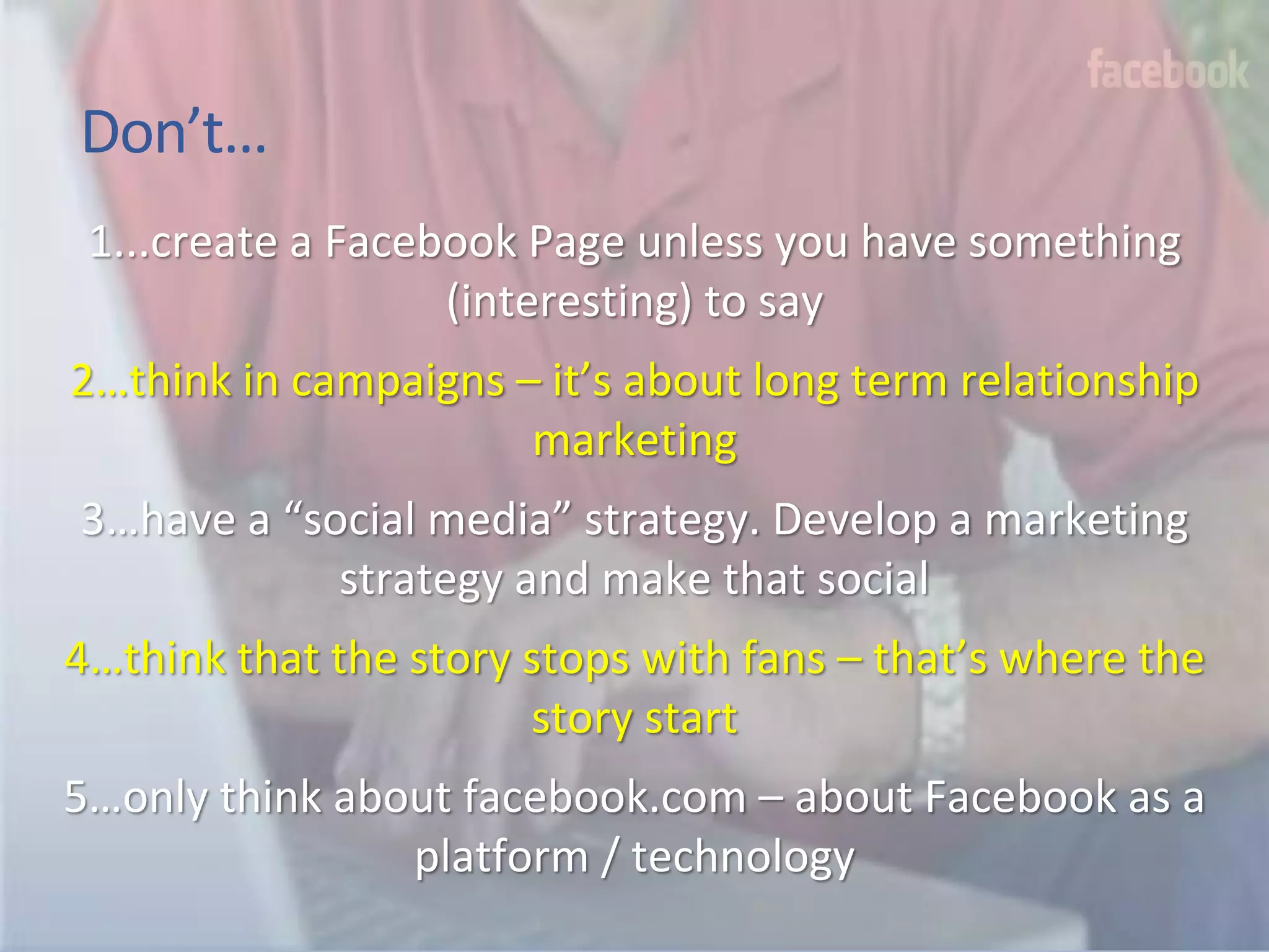 Don’t…
 1...create a Facebook Page unless you have something
                   (interesting) to say
2…think in campaigns – it’s about long term relationship
                      marketing
3…have a “social media” strategy. Develop a marketing
            strategy and make that social
4…think that the story stops with fans – that’s where the
                       story start
5…only think about facebook.com – about Facebook as a
                platform / technology
 